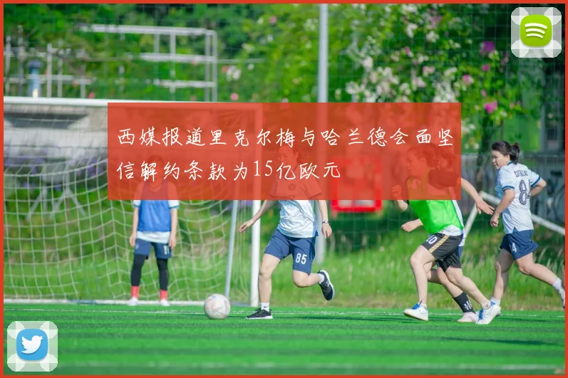 西媒报道里克尔梅与哈兰德会面坚信解约条款为15亿欧元