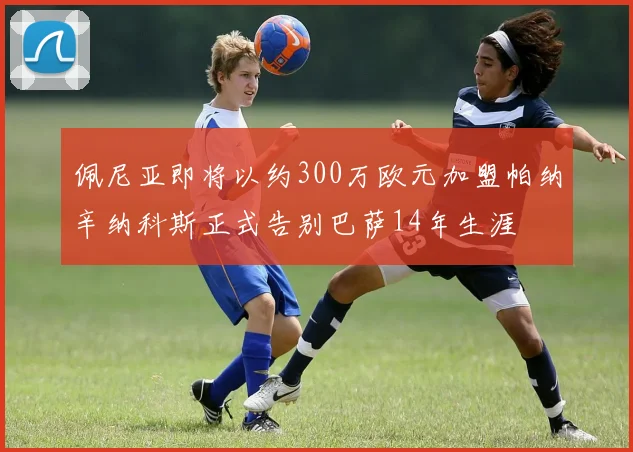 佩尼亚即将以约300万欧元加盟帕纳辛纳科斯正式告别巴萨14年生涯