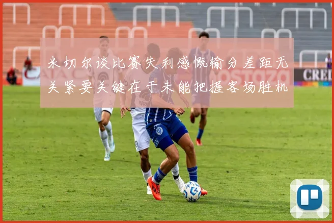 米切尔谈比赛失利感慨输分差距无关紧要关键在于未能把握客场胜机