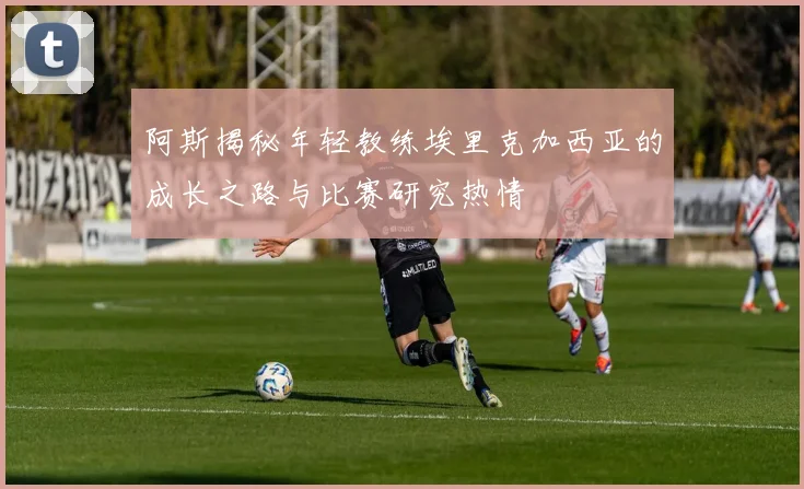 阿斯揭秘年轻教练埃里克加西亚的成长之路与比赛研究热情