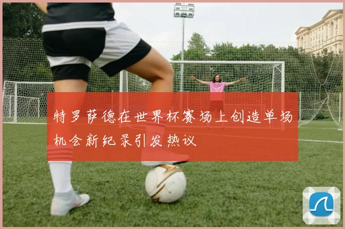 特罗萨德在世界杯赛场上创造单场机会新纪录引发热议
