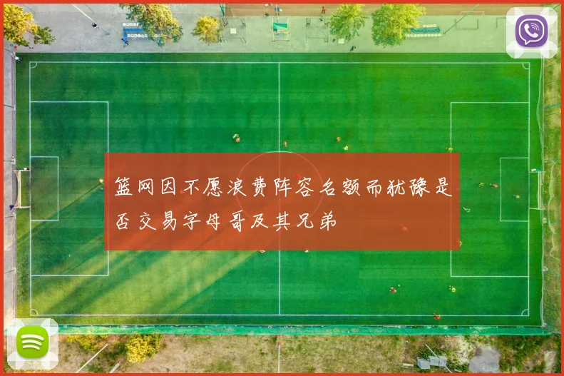 篮网因不愿浪费阵容名额而犹豫是否交易字母哥及其兄弟
