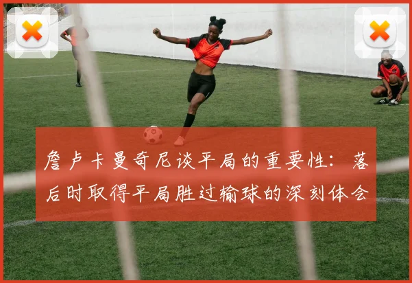 詹卢卡曼奇尼谈平局的重要性：落后时取得平局胜过输球的深刻体会