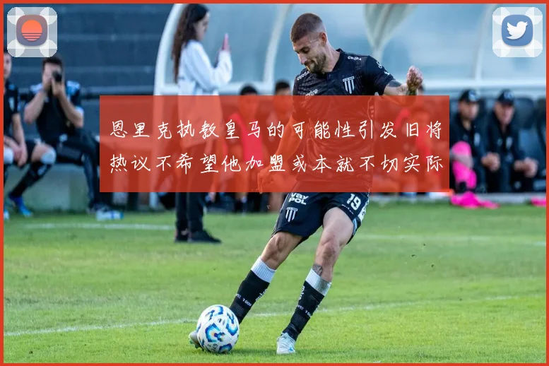 恩里克执教皇马的可能性引发旧将热议不希望他加盟或本就不切实际