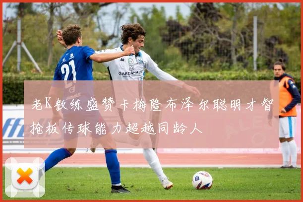 老K教练盛赞卡梅隆布泽尔聪明才智抢板传球能力超越同龄人