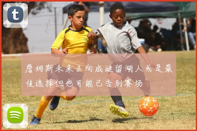 詹姆斯未来去向成谜留湖人或是最佳选择但也可能已告别赛场