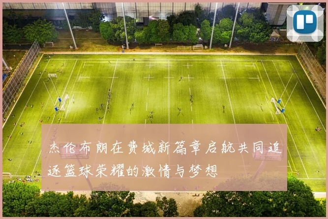 杰伦布朗在费城新篇章启航共同追逐篮球荣耀的激情与梦想