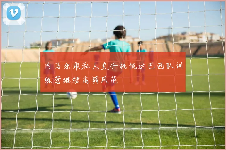 内马尔乘私人直升机抵达巴西队训练营继续高调风范