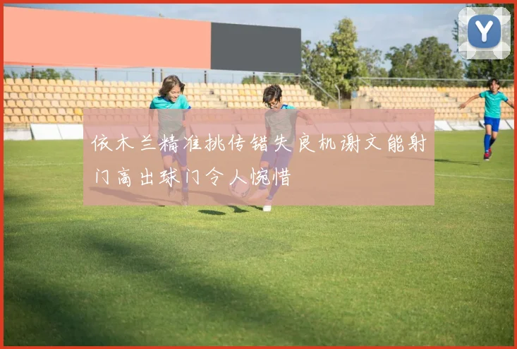 依木兰精准挑传错失良机谢文能射门高出球门令人惋惜