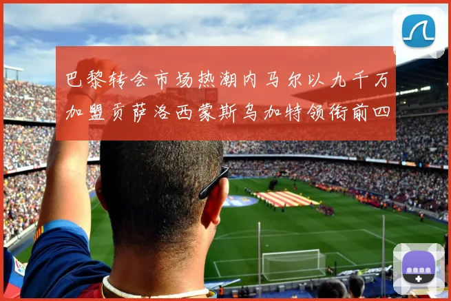 巴黎转会市场热潮内马尔以九千万加盟贡萨洛西蒙斯乌加特领衔前四