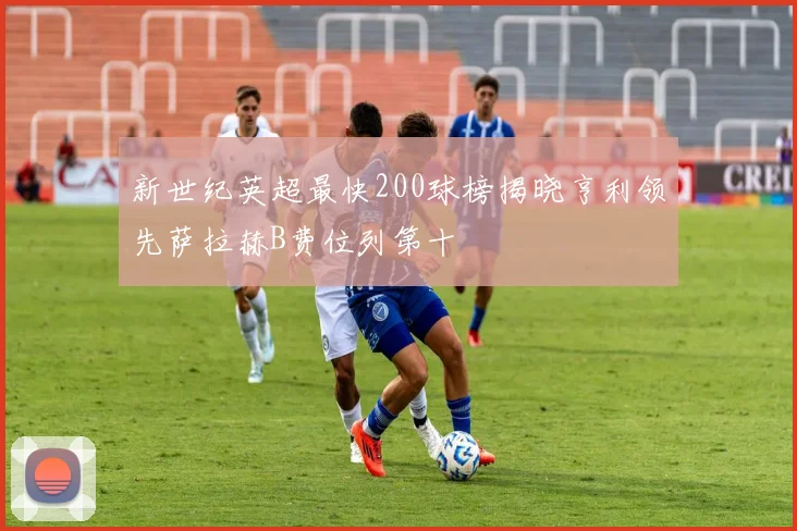 新世纪英超最快200球榜揭晓亨利领先萨拉赫B费位列第十