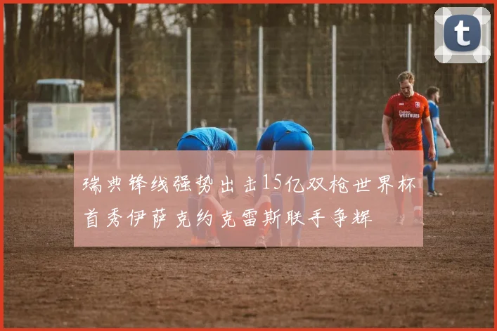 瑞典锋线强势出击15亿双枪世界杯首秀伊萨克约克雷斯联手争辉
