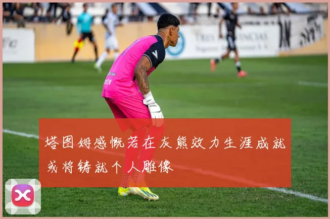 塔图姆感慨若在灰熊效力生涯成就或将铸就个人雕像