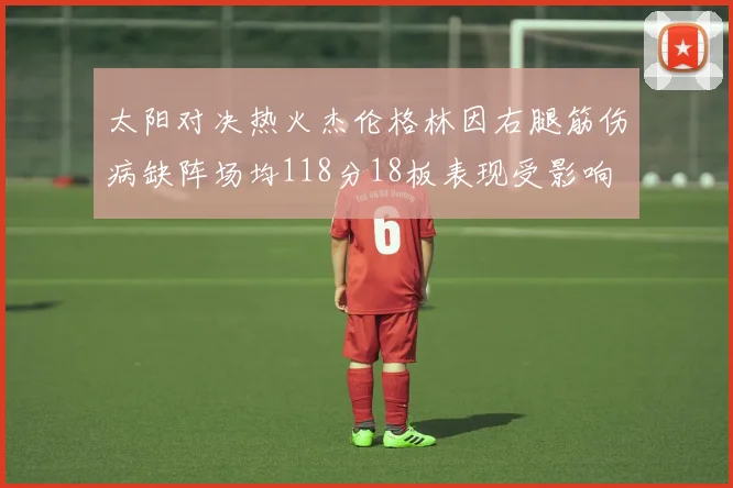 太阳对决热火杰伦格林因右腿筋伤病缺阵场均118分18板表现受影响