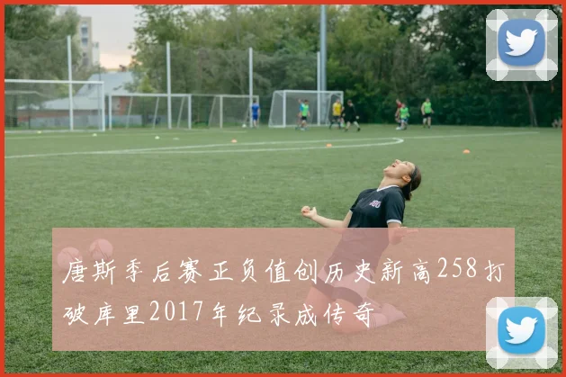唐斯季后赛正负值创历史新高258打破库里2017年纪录成传奇