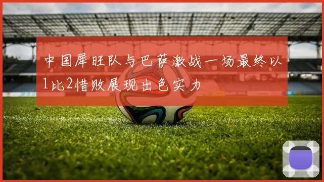 中国犀旺队与巴萨激战一场最终以1比2惜败展现出色实力
