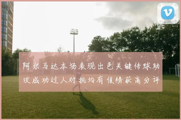 阿尔马达本场表现出色关键传球助攻成功过人对抗均有佳绩获高分评价