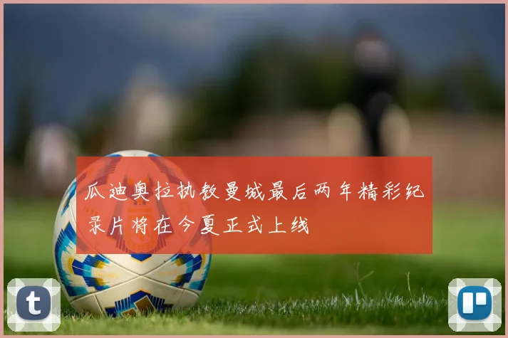 瓜迪奥拉执教曼城最后两年精彩纪录片将在今夏正式上线