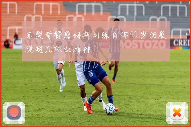 东契奇赞詹姆斯训练自律41岁仍展现超凡职业精神